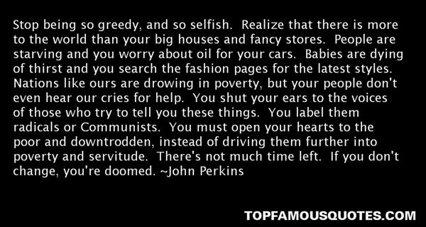Stop being so greedy, and so selfish. Realize that there is more to the world than your big houses and fancy stores. People are starving and you worry about oil ... John Perkins