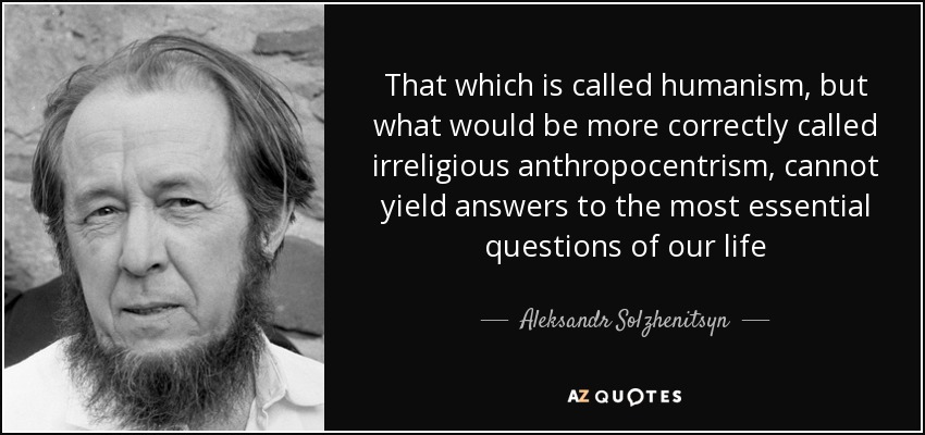That which is called humanism, but what would be more correctly called irreligious anthropocentrism, cannot yield answers to the most essential .. Aleksndr Solzhenitsyn