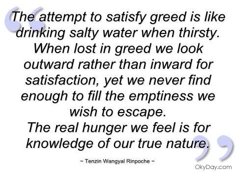 The attempt to satisfy greed is like drinking salty water when thirsty. When lost in greed we look outward rather than inward for satisfaction, yet we never find ... Tenzin Wangyal Rinpoche