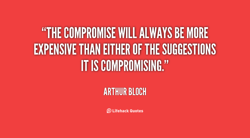 The compromise will always be more expensive than either of the suggestions it is compromising. Arthur Bloch