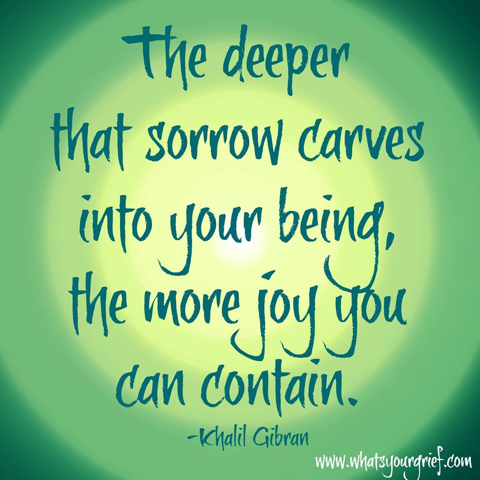 The deeper that sorrow carves into your being the more joy you can contain. Khalil Gibran