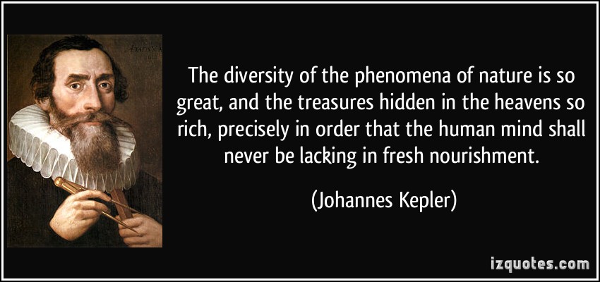 The diversity of the phenomena of nature is so great, and the treasures hidden in the heavens so rich, precisely in order that the human mind shall never be ... Johannes Kepler