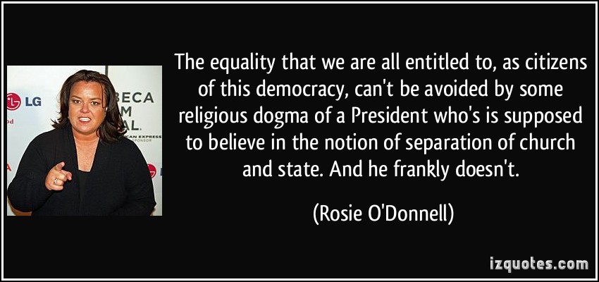 The equality that we are all entitled to, as citizens of this democracy, can't be avoided by some religious dogma of a President who's is supposed to believe in the... Rosie O'Donnell