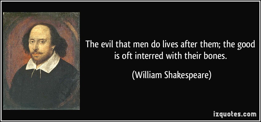 The evil that men do lives after them; the good is oft interred with their bones. William Shakespeare