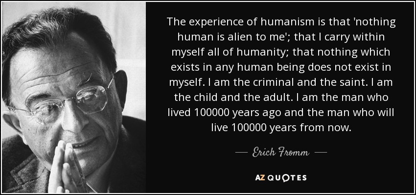 The experience of humanism is that 'nothing human is alien to me'; that I carry within myself all of humanity; that nothing which exists in any human being.. Erich Fromm