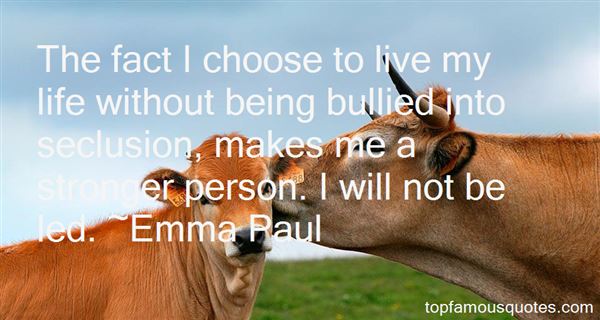 The fact I choose to live my life without being bullied into seclusion, makes me a stronger person. I will not be led. Emma Paul