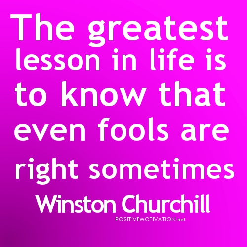 The greatest lesson in life is to know that even fools are right sometimes. Winston Churchill