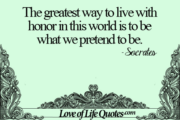 The greatest way to live with honor in this world is to be what we pretend to be. Socrates