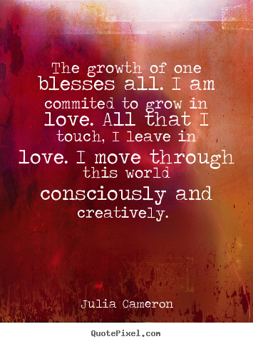 The growth of one blesses all. I am committed to grow in love. All that I touch, I leave in love. I move through this world consciously and ... Julia Cameron