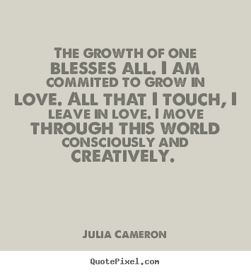 The growth of one blesses all. I am committed to grow in love. All that I touch, I leave in love. Julia Cameron