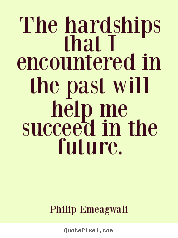 The hardships that I encountered in the past will help me succeed in the future. Philip Emeagwali