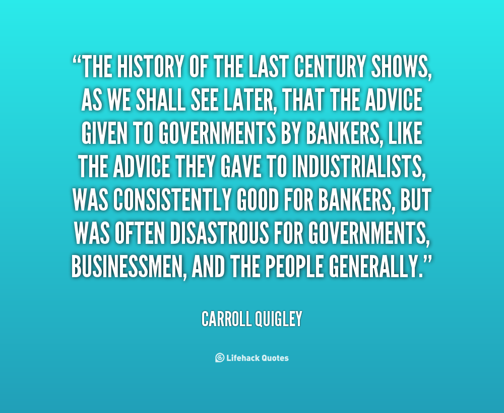 The history of the last century shows, as we shall see later, that the advice given to governments by bankers, like the advice they gave to industrialists, was ... Carroll Quigley
