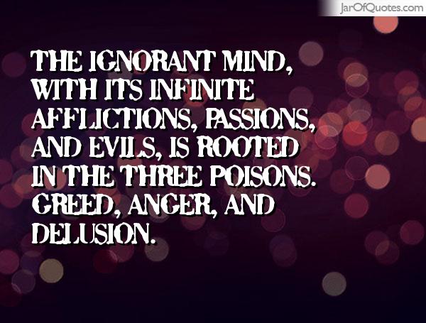 The ignorant mind, with its infinite afflictions, passions, and evils, is rooted in the three poisons. Greed, anger, and delusion