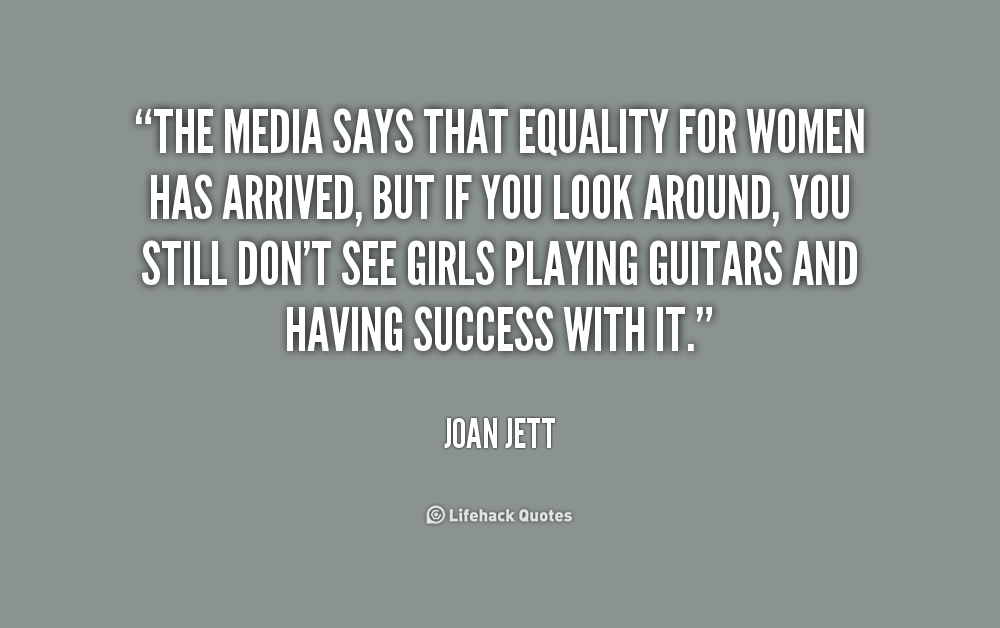 The media says that equality for women has arrived, but if you look around, you still don't see girls playing guitars and having success with it. Joan Jett