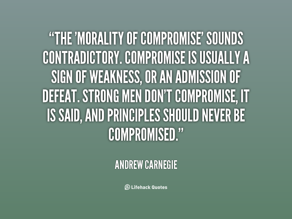 The morality of compromise sounds contradictory. Compromise is usually a sign of weakness, or an admission of defeat. Strong men don't compromise, it... Andrew Carnegie