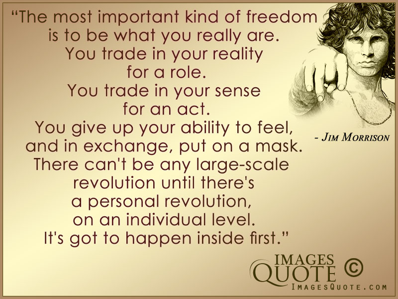 The most important kind of freedom is to be what you really are. You trade in your reality for a role. You trade in your sense for an act. You give up your ability to ... Jim Morrison