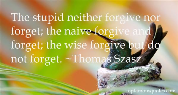 The stupid neither forgive nor forget; the naive forgive and forget; the wise forgive but do not forget. Thomas Szasz