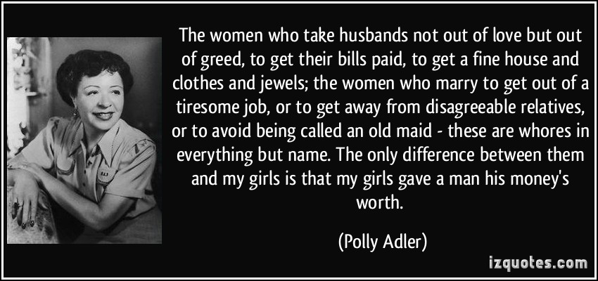 The women who take husbands not out of love but out of greed, to get their bills paid, to get a fine house and clothes and,.. Polly Adler