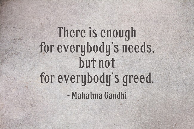 The world has enough for everyone's need, but not enough for everyone's greed. Mahatma Gandhi
