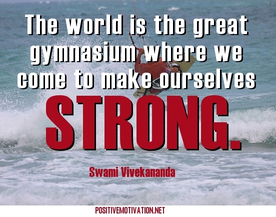 The world is the great gymnasium where we come to make ourselves strong. Swami Vivekananda