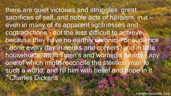 There are quiet victories and struggles, great sacrifices of self, and noble acts of heroism, in it - even in many of its apparent lightnesses and contradictions.. Charles Dickens