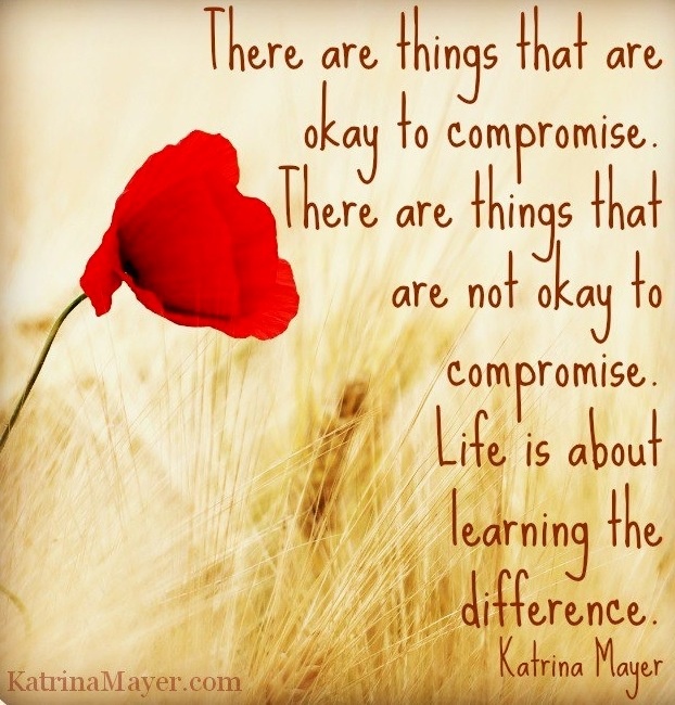 There are things that are okay to compromise. There are things that are not okay to compromise. Life is about learning the difference. Katrina Mayer