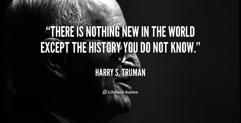 There is nothing new in the world except the history you do not know. Harry S Truman