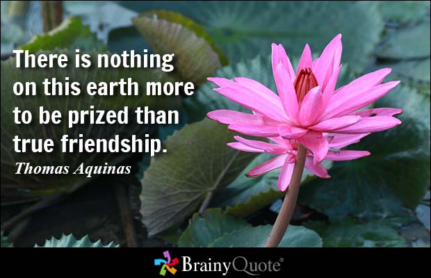 There is nothing on this earth more to be prized than true friendship.  Thomas Aquinas