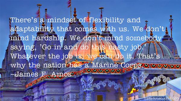 There's a mindset of flexibility and adaptability that comes with us. We don't mind hardship. We don't mind somebody saying, 'Go in and do this nasty job.whatever.. James F. Amos
