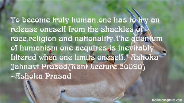 To become truly human,one has to try an release oneself from the shackles of race,religion and nationality.The quantum of humanism one acquires is inevitably ... Ashoka Prasad