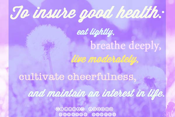 To insure good health Eat lightly, breathe deeply, live moderately, cultivate cheerfulness, and maintain an interest in life. William Londen