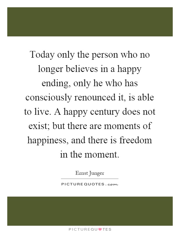Today only the person who no longer believes in a happy ending, only he who has consciously renounced it, is able to live.A happy.... Ernst Junget
