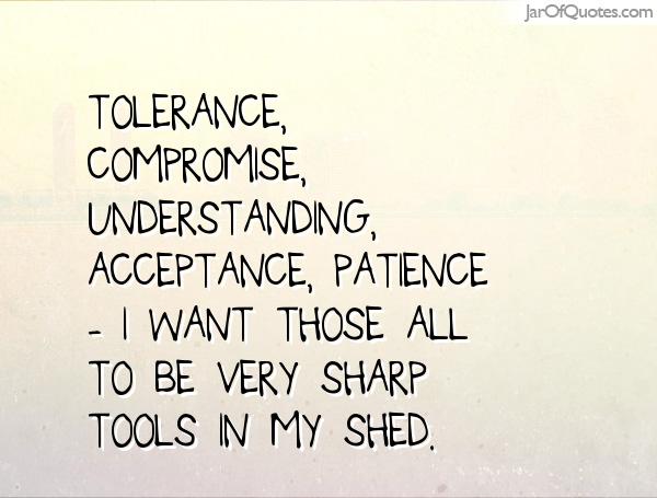 Tolerance, compromise, understanding, acceptance, patience - I want those all to be very sharp tools in my shed