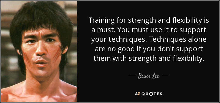 Training for strength and flexibility is a must. You must use it to support your techniques. Techniques alone are no good if you don't support them with.. Bruce Lee