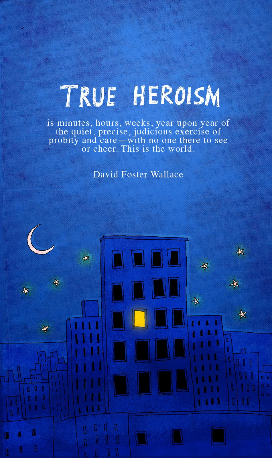 True heroism is minutes, hours, weeks, year upon year of the quiet, precise, judicious exercise of probity and care—with no one there... David Foster Wallace