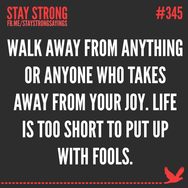 Walk away from anything or anyone who takes away from your joy. Life is too short to put up with fools
