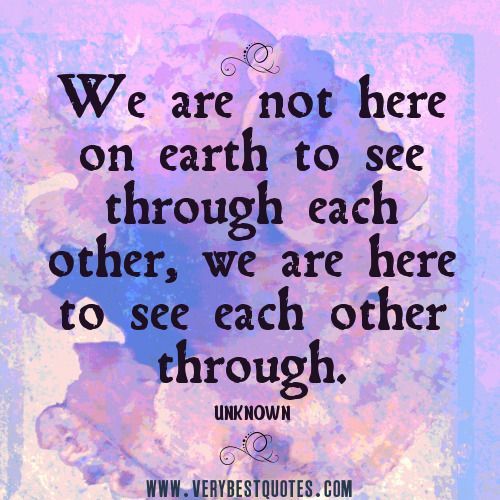 We are not here on earth to see through each other, we are here to see each other through