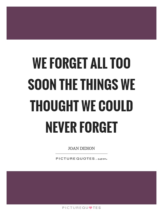 We forget all too soon the things we thought we could never forget. Joan Didion