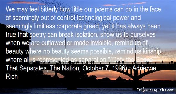 We may feel bitterly how little our poems can do in the face of seemingly out of control technological power and seemingly limitless corporate greed, yet it has ... Adrienne Rich