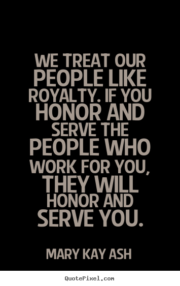 We treat our people like royalty. If you honor and serve the people who work for you, they will honor and serve you. Mary Kay Ash