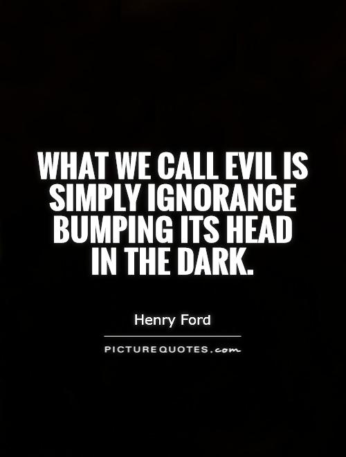 What we call evil is simply ignorance bumping its head in the dark. Henry Ford