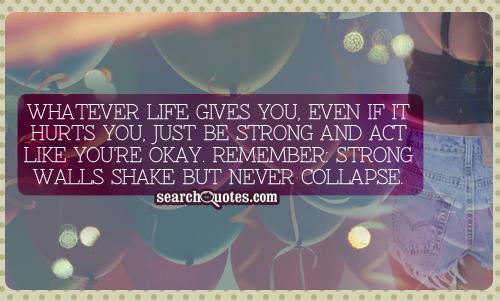 Whatever life gives you, even if it hurts you, just be strong and act like you're okay. Remember strong walls shake but never collapse
