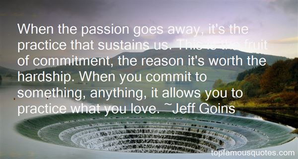 When the passion goes away, it's the practice that sustains us. This is the fruit of commitment, the reason it's worth the hardship. When you commit ... Jeff Goins