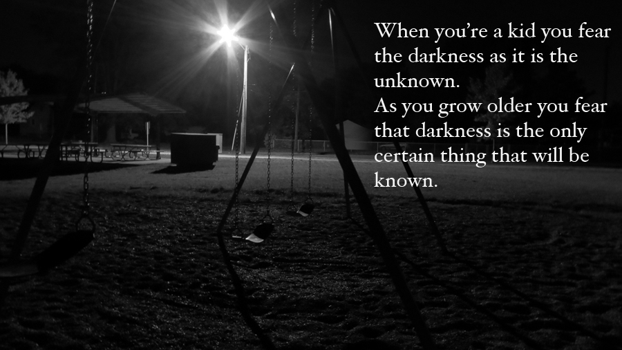 When you're a kid you fear the darkness as it is the unknown. As you grow older you fear that darkness is the only certain thing that will be known.