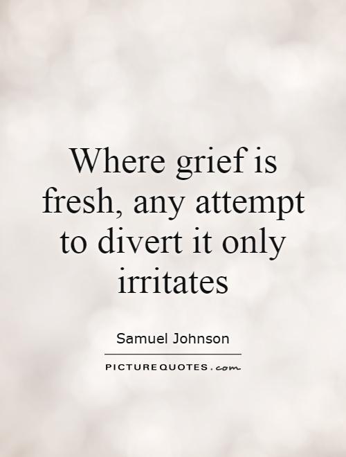 Where grief is fresh, any attempt to divert it only irritates. Samuel Johnson