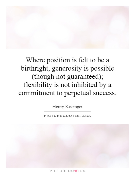 Where position is felt to be a birthright, generosity is possible (though not guaranteed); flexibility is not inhibited by a commitment to ... Henry Kissinger