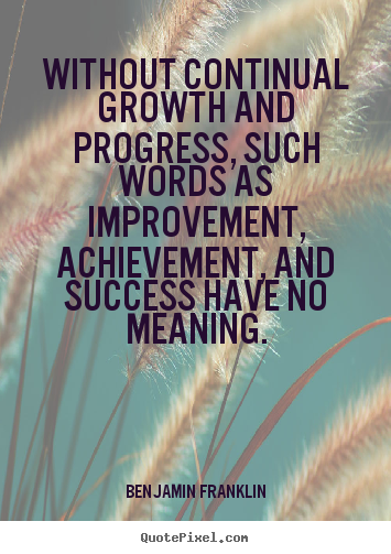 Without continual growth and progress, such words as improvement, achievement, and success have no meaning. Benjamin Franklin