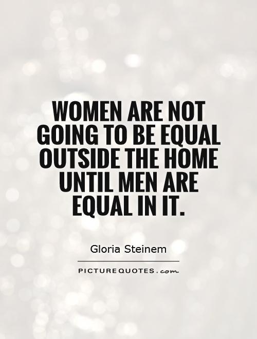 Women are not going to be equal outside the home until men are equal in it. Gloria Steinem