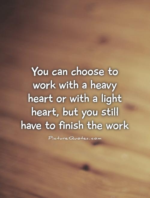 You can choose to work with a heavy heart or with a light heart, but you still have to finish the work