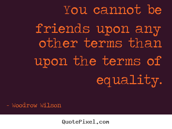 You cannot be friends upon any other terms than upon the terms of equality. Woodrow wilson